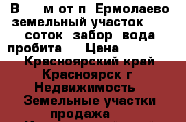 В1500 м от п. Ермолаево земельный участок, 7,5 соток, забор, вода пробита.  › Цена ­ 400 000 - Красноярский край, Красноярск г. Недвижимость » Земельные участки продажа   . Красноярский край,Красноярск г.